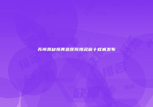 苏州鼻缺损再造医院排名前十权威发布