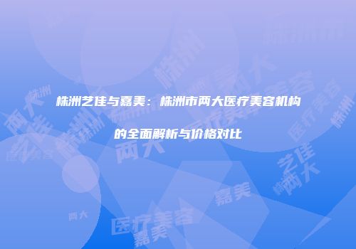 株洲艺佳与嘉美：株洲市两大医疗美容机构的全面解析与价格对比