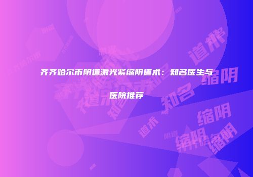 齐齐哈尔市阴道激光紧缩阴道术：知名医生与医院推荐