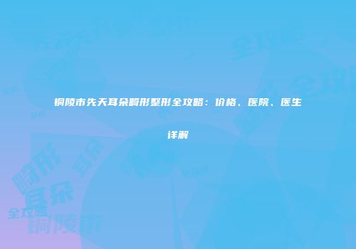 铜陵市先天耳朵畸形整形全攻略：价格、医院、医生详解