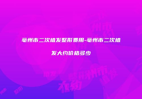亳州市二次植发整形费用-亳州市二次植发大约价格多少