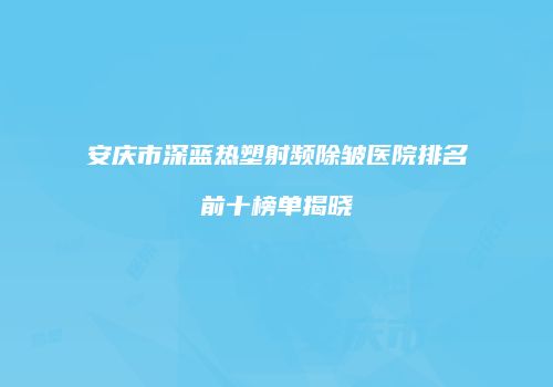安庆市深蓝热塑射频除皱医院排名前十榜单揭晓