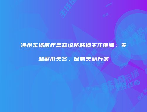 漳州东扬医疗美容诊所韩枫主任医师：专业整形美容，定制美丽方案