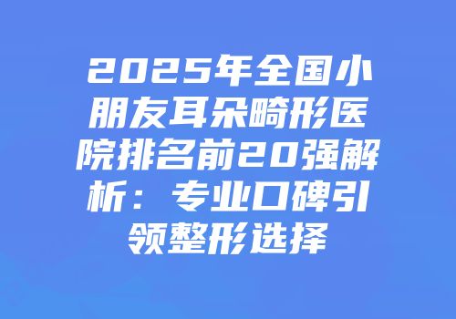 2025年全国小朋友耳朵畸形医院排名前20强解析：专业口碑引领整形选择