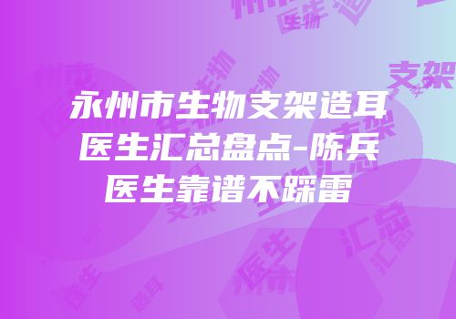 永州市生物支架造耳医生汇总盘点-陈兵医生靠谱不踩雷