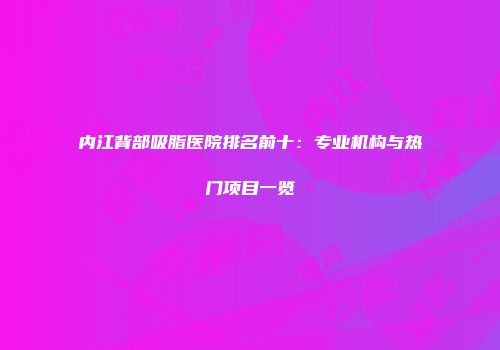 内江背部吸脂医院排名前十：专业机构与热门项目一览