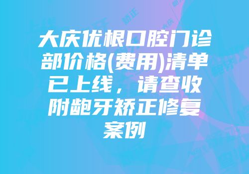 大庆优根口腔门诊部价格(费用)清单已上线，请查收附龅牙矫正修复案例