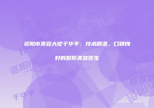 资阳市美容大佬于华平：技术精湛，口碑良好的整形美容医生