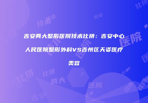 吉安两大整形医院技术比拼：吉安中心人民医院整形外科VS吉州区天姿医疗美容