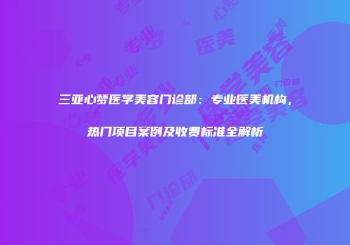 三亚心梦医学美容门诊部：专业医美机构，热门项目案例及收费标准全解析