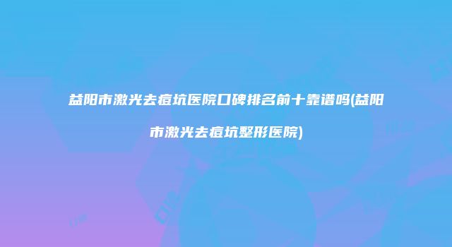 益阳市激光去痘坑医院口碑排名前十靠谱吗(益阳市激光去痘坑整形医院)
