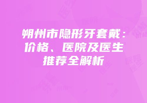 朔州市隐形牙套戴：价格、医院及医生推荐全解析