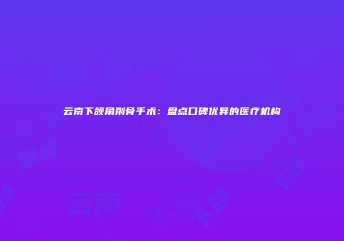 云南下颌角削骨手术：盘点口碑优异的医疗机构