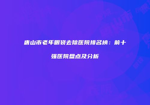 唐山市老年眼袋去除医院排名榜：前十强医院盘点及分析