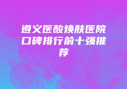遵义医酸焕肤医院口碑排行前十强推荐