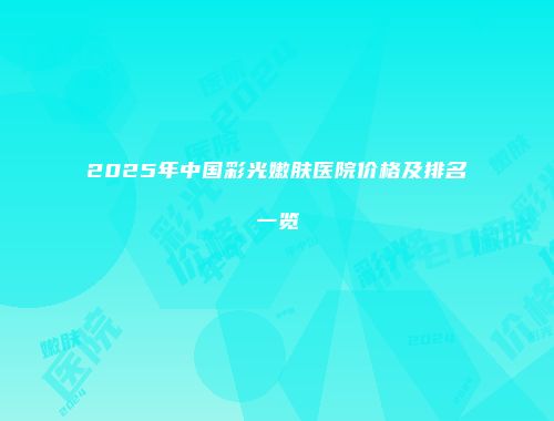 2025年中国彩光嫩肤医院价格及排名一览