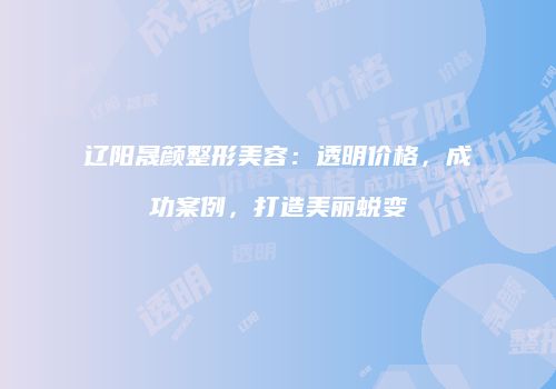 辽阳晟颜整形美容：透明价格，成功案例，打造美丽蜕变