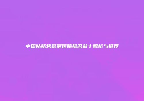 中国钴铬烤瓷冠医院排名前十解析与推荐