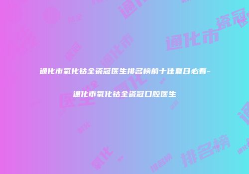通化市氧化钴全瓷冠医生排名榜前十佳夏日必看-通化市氧化钴全瓷冠口腔医生