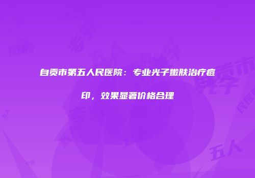 自贡市第五人民医院：专业光子嫩肤治疗痘印，效果显著价格合理
