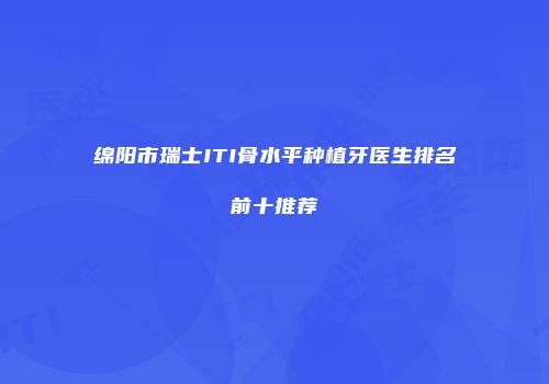 绵阳市瑞士ITI骨水平种植牙医生排名前十推荐