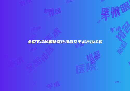 全国下浮肿眼睑医院排名及手术方法详解