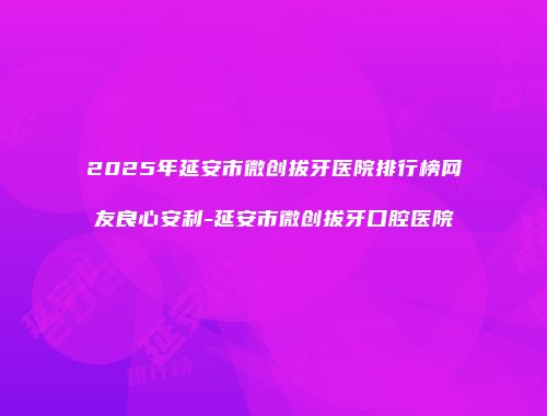 2025年延安市微创拔牙医院排行榜网友良心安利-延安市微创拔牙口腔医院