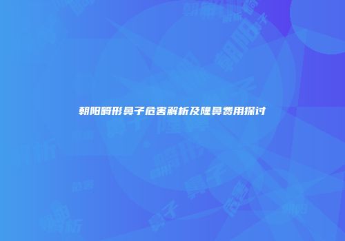 朝阳畸形鼻子危害解析及隆鼻费用探讨