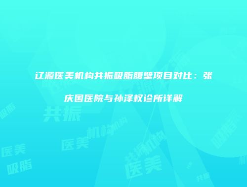 辽源医美机构共振吸脂腹壁项目对比：张庆国医院与孙泽权诊所详解