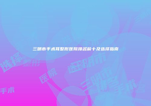 三明市手术耳整形医院排名前十及选择指南