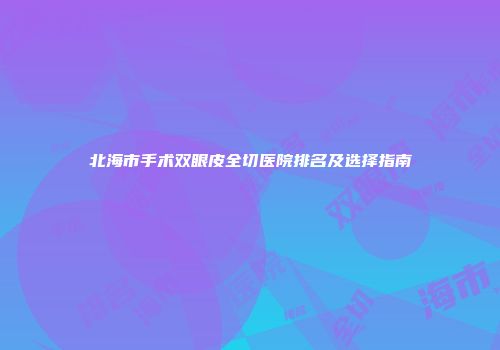 北海市手术双眼皮全切医院排名及选择指南