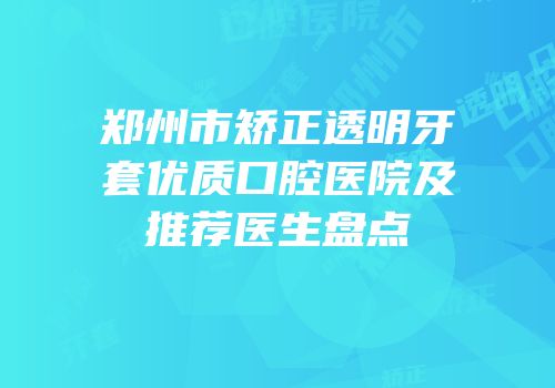 郑州市矫正透明牙套优质口腔医院及推荐医生盘点