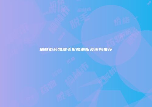 榆林市药物脱毛价格解析及医院推荐