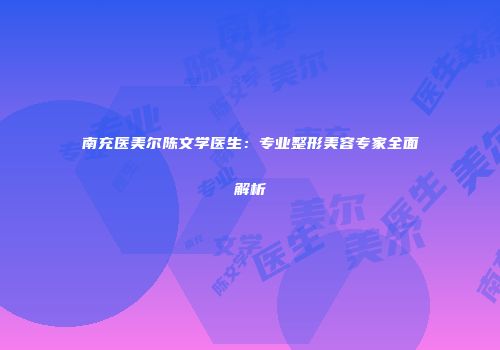 南充医美尔陈文学医生：专业整形美容专家全面解析