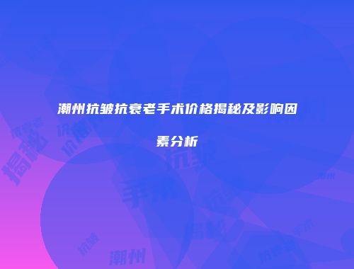 潮州抗皱抗衰老手术价格揭秘及影响因素分析