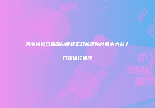 河南省进口金属自锁矫正口腔医院综合实力前十口碑排行揭晓