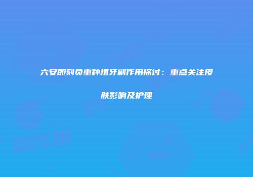 六安即刻负重种植牙副作用探讨：重点关注皮肤影响及护理