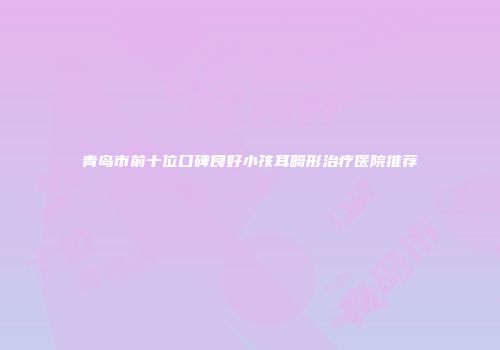 青岛市前十位口碑良好小孩耳畸形治疗医院推荐