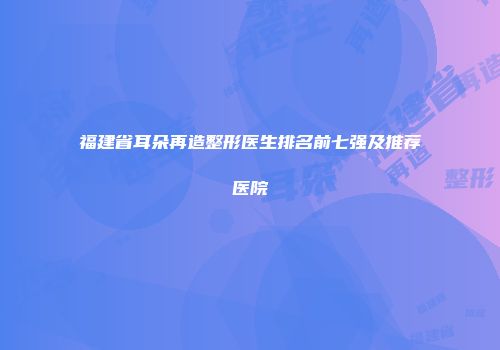 福建省耳朵再造整形医生排名前七强及推荐医院