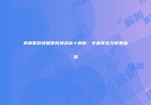 鼻翼整形修复医院排名前十解析：专业医生与收费标准