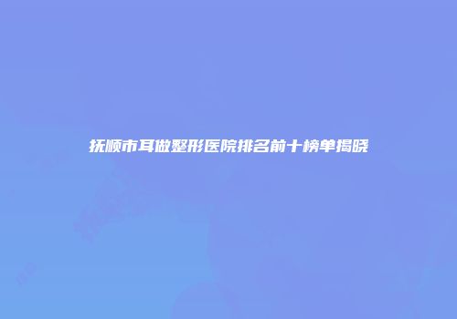 抚顺市耳做整形医院排名前十榜单揭晓
