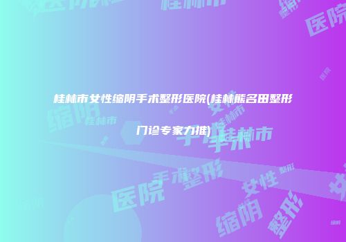 桂林市女性缩阴手术整形医院(桂林熊名田整形门诊专家力推)