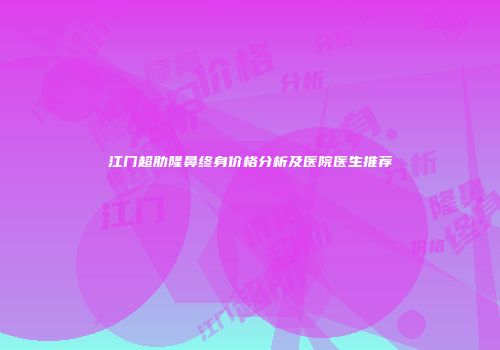 江门超肋隆鼻终身价格分析及医院医生推荐