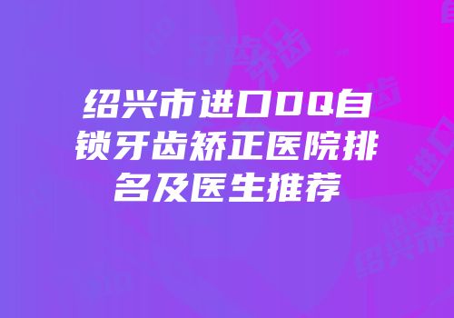 绍兴市进口DQ自锁牙齿矫正医院排名及医生推荐
