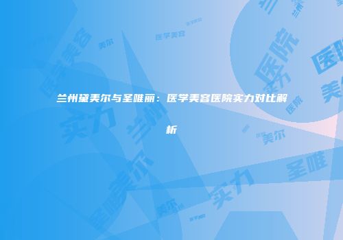 兰州黛美尔与圣唯丽：医学美容医院实力对比解析