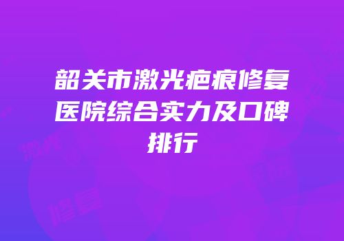 韶关市激光疤痕修复医院综合实力及口碑排行