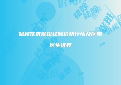 攀枝花市雀斑祛除价格行情及医院医生推荐