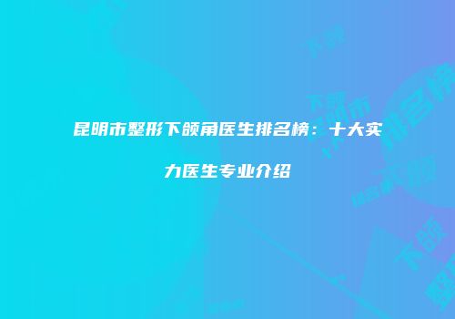 昆明市整形下颌角医生排名榜：十大实力医生专业介绍