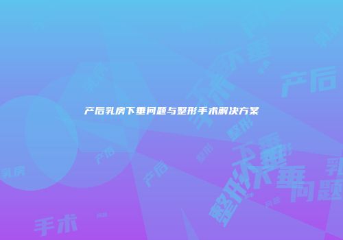 产后乳房下垂问题与整形手术解决方案