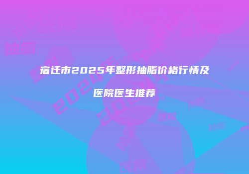 宿迁市2025年整形抽脂价格行情及医院医生推荐